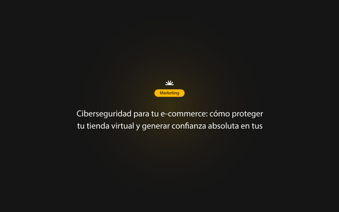 Ciberseguridad para tu e-commerce: cómo proteger tu tienda virtual y generar confianza absoluta en tus clientes